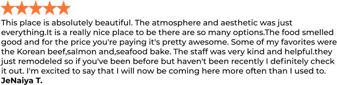 This place is absolutely beautiful. The atmosphere and aesthetic was just everything.It is a really nice place to be there are so many options.The food smelled good and for the price you're paying it's pretty awesome. Some of my favorites were the Korean beef,salmon and,seafood bake. The staff was very kind and helpful.they just remodeled so if you've been before but haven't been recently I definitely check it out. I'm excited to say that I will now be coming here more often than I used to. JeNaiya T.